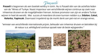 Pasaeli is begonnen als een boetiek winery in Izmir. Nu is Pasaeli één van de actiefste leden
van de "Wines of Turkye. Naast importeur van verschillende wijnen continue op zoek naar
inheemse druiven en de mogelijkheden hiervan. Actieve promotor van zijn en andere Turkse
wijnen in heel de wereld. Met succes al meerdere druiven kunnen redden o.a. Sidalan, Cakal,
Kolorko, Yapincak. Daarnaast inspelend op de markt denk aan pet-nat en orange wines.
"winnaar van verschillende internationale prijzen, behouder van inheemse druiven en betrokken bij
de natuur o.a. whitleyfund continue opzoek naar de beste wijngaarden."
 