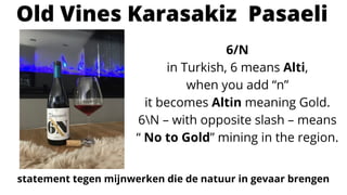 6/N
in Turkish, 6 means Alti,
when you add “n”
it becomes Altin meaning Gold.
6N – with opposite slash – means
“ No to Gold” mining in the region.
Old Vines Karasakiz Pasaeli
statement tegen mijnwerken die de natuur in gevaar brengen
 
