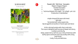 Region | Aegean Region
Varietal | Karasakiz
Alcohol | 13.0 %
Technical Details | RS: 0.8g/l – TA: 4.95g/l – pH: 3.52
Production | 1.020 Bottles
Pasaeli, 6N `Old Vines` Karasakiz
single vineyard (35 years old vines)
500 masl
fermented with native yeast only.
Barrel aged for 8 months in French oak ( 225 liters)
A thin-skinned variety with cherry red color.
The nose is delightful with aromas of sweet red cherry,
cranberry and dry fig.
Deep, sweet cherry red fruit, sour cherry freshness with
earthy spice overtones and crisp acidity with a long
fresh finish.
Lively, fruity and delicious.
 