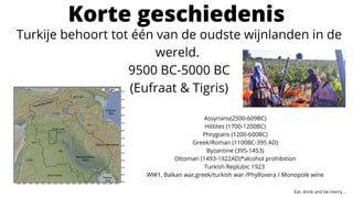 Korte geschiedenis
Turkije behoort tot één van de oudste wijnlanden in de
wereld.
9500 BC-5000 BC
(Eufraat & Tigris)
Assyrians(2500-609BC)
Hittites (1700-1200BC)
Phrygians (1200-600BC)
Greek/Roman (1100BC-395 AD)
Byzantine (395-1453)
Ottoman (1493-1922AD)*alcohol prohibition
Turkish Replubic 1923
WW1, Balkan war,greek/turkish war /Phylloxera / Monopole wine
Eat, drink and be merry ...
 