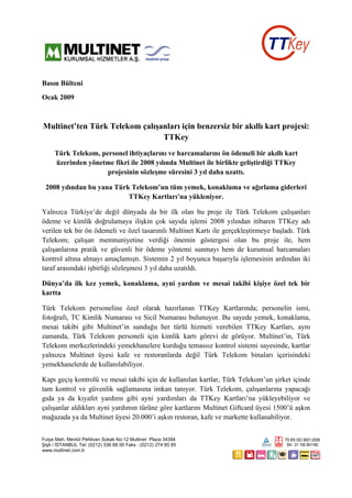 Basın Bülteni
Ocak 2009



Multinet’ten Türk Telekom çalışanları için benzersiz bir akıllı kart projesi:
                                TTKey
     Türk Telekom, personel ihtiyaçlarını ve harcamalarını ön ödemeli bir akıllı kart
     üzerinden yönetme fikri ile 2008 yılında Multinet ile birlikte geliştirdiği TTKey
                     projesinin sözleşme süresini 3 yıl daha uzattı.

 2008 yılından bu yana Türk Telekom’un tüm yemek, konaklama ve ağırlama giderleri
                           TTKey Kartları’na yükleniyor.

Yalnızca Türkiye’de değil dünyada da bir ilk olan bu proje ile Türk Telekom çalışanları
ödeme ve kimlik doğrulamaya ilişkin çok sayıda işlemi 2008 yılından itibaren TTKey adı
verilen tek bir ön ödemeli ve özel tasarımlı Multinet Kartı ile gerçekleştirmeye başladı. Türk
Telekom; çalışan memnuniyetine verdiği önemin göstergesi olan bu proje ile, hem
çalışanlarına pratik ve güvenli bir ödeme yöntemi sunmayı hem de kurumsal harcamaları
kontrol altına almayı amaçlamıştı. Sistemin 2 yıl boyunca başarıyla işlemesinin ardından iki
taraf arasındaki işbirliği sözleşmesi 3 yıl daha uzatıldı.

Dünya’da ilk kez yemek, konaklama, ayni yardım ve mesai takibi kişiye özel tek bir
kartta

Türk Telekom personeline özel olarak hazırlanan TTKey Kartlarında; personelin ismi,
fotoğrafı, TC Kimlik Numarası ve Sicil Numarası bulunuyor. Bu sayede yemek, konaklama,
mesai takibi gibi Multinet’in sunduğu her türlü hizmeti verebilen TTKey Kartları, aynı
zamanda, Türk Telekom personeli için kimlik kartı görevi de görüyor. Multinet’in, Türk
Telekom merkezlerindeki yemekhanelere kurduğu temassız kontrol sistemi sayesinde, kartlar
yalnızca Multinet üyesi kafe ve restoranlarda değil Türk Telekom binaları içerisindeki
yemekhanelerde de kullanılabiliyor.

Kapı geçiş kontrolü ve mesai takibi için de kullanılan kartlar, Türk Telekom’un şirket içinde
tam kontrol ve güvenlik sağlamasına imkan tanıyor. Türk Telekom, çalışanlarına yapacağı
gıda ya da kıyafet yardımı gibi ayni yardımları da TTKey Kartları’na yükleyebiliyor ve
çalışanlar aldıkları ayni yardımın türüne göre kartlarını Multinet Giftcard üyesi 1500’ü aşkın
mağazada ya da Multinet üyesi 20.000’i aşkın restoran, kafe ve markette kullanabiliyor.


Fulya Mah. Mevlüt Pehlivan Sokak No:12 Multinet Plaza 34394
Şişli / İSTANBUL Tel: (0212) 336 88 00 Faks : (0212) 274 85 85
www.multinet.com.tr
 