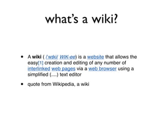 what’s a wiki? A  wiki  (  / ˈwɪki /   WIK -ee ) is a  website  that allows the easy [1]  creation and editing of any number of  interlinked   web pages  via a  web browser  using a simplified (....) text editor quote from Wikipedia, a wiki  