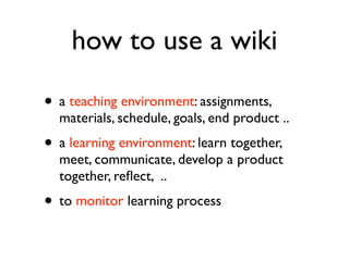 how to use a wiki a  teaching environment : assignments, materials, schedule, goals, student products a  learning environment : learn together, meet each other, communicate, develop a product together, research, reflect,  .. to  monitor  learning process 
