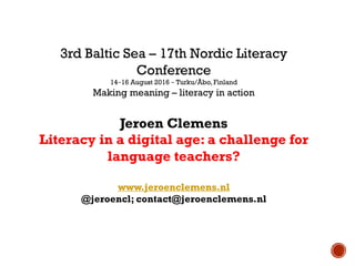 3rd Baltic Sea – 17th Nordic Literacy
Conference
14−16 August 2016 − Turku/Åbo, Finland
Making meaning – literacy in action
Jeroen Clemens
Literacy in a digital age: a challenge for
language teachers?
www.jeroenclemens.nl
@jeroencl; contact@jeroenclemens.nl
 