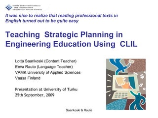 It was nice to realize that reading professional texts inEnglish turned out to be quite easyTeaching  Strategic Planning in Engineering Education Using  CLIL  Lotta Saarikoski (ContentTeacher) Eeva Rauto (LanguageTeacher) VAMK University of Applied Sciences   Vaasa Finland 	 Presentation at University of Turku  25th September, 2009 Saarikoski & Rauto  