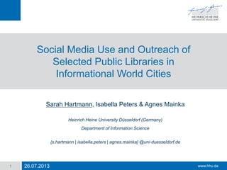 www.hhu.de
Social Media Use and Outreach of
Selected Public Libraries in
Informational World Cities
Sarah Hartmann, Isabella Peters & Agnes Mainka
Heinrich Heine University Düsseldorf (Germany)
Department of Information Science
{s.hartmann | isabella.peters | agnes.mainka} @uni-duesseldorf.de
26.07.20131
 