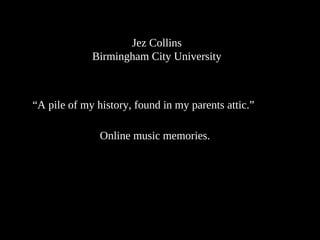 Jez Collins
Birmingham City University
“A pile of my history, found in my parents attic.”
Online music memories.
 