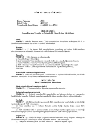 TÜRK VATANDAŞLIĞI KANUNU
Kanun Numarası : 5901
Kabul Tarihi : 29/5/2009
Yayımlandığı Resmi Gazete :12/6/2009 Sayı :27256
BİRİNCİ BÖLÜM
Amaç, Kapsam, Tanımlar ve Vatandaşlık Hizmetlerinin Yürütülmesi
Amaç
MADDE 1 – (1) Bu Kanunun amacı; Türk vatandaşlığının kazanılması ve kaybına dair iş ve
işlemlerin yürütülmesine ilişkin usul ve esasları belirlemektir.
Kapsam
MADDE 2 – (1) Bu Kanun, Türk vatandaşlığının kazanılması ve kaybına ilişkin esasların
düzenlenmesine ve vatandaşlık hizmetlerinin yürütülmesine ilişkin usulleri kapsar.
Tanımlar
MADDE 3 – (1) Bu Kanunun uygulanmasında;
a) Bakanlık: İçişleri Bakanlığını,
b) Çok vatandaşlık: Türk vatandaşının aynı anda birden çok vatandaşlığa sahip olmasını,
c) Genel Müdürlük: Nüfus ve Vatandaşlık İşleri Genel Müdürlüğünü,
ç) Türk vatandaşı: Türkiye Cumhuriyeti Devletine vatandaşlık bağı ile bağlı olan kişiyi,
d) Yabancı: Türkiye Cumhuriyeti Devleti ile vatandaşlık bağı bulunmayan kişiyi,
ifade eder.
Vatandaşlık hizmetlerinin yürütülmesi
MADDE 4 – (1) Türk vatandaşlığının kazanılmasına ve kaybına ilişkin hizmetler yurt içinde
Bakanlık, yurt dışında ise dış temsilcilikler tarafından yürütülür.
İKİNCİ BÖLÜM
Türk Vatandaşlığının Kazanılması
Türk vatandaşlığının kazanılması halleri
MADDE 5 – (1) Türk vatandaşlığı, doğumla veya sonradan kazanılır.
Doğumla kazanılan vatandaşlık
MADDE 6 – (1) Doğumla kazanılan Türk vatandaşlığı, soy bağı veya doğum yeri esasına göre
kendiliğinden kazanılır. Doğumla kazanılan vatandaşlık doğum anından itibaren hüküm ifade eder.
Soy bağı
MADDE 7 – (1) Türkiye içinde veya dışında Türk vatandaşı ana veya babadan evlilik birliği
içinde doğan çocuk Türk vatandaşıdır.
(2) Türk vatandaşı ana ve yabancı babadan evlilik birliği dışında doğan çocuk Türk
vatandaşıdır.
(3) Türk vatandaşı baba ve yabancı anadan evlilik birliği dışında doğan çocuk ise soy bağı
kurulmasını sağlayan usul ve esasların yerine getirilmesi halinde Türk vatandaşlığını kazanır.
Doğum yeri
MADDE 8 – (1) Türkiye'de doğan ve yabancı ana ve babasından dolayı doğumla herhangi bir
ülkenin vatandaşlığını kazanamayan çocuk, doğumdan itibaren Türk vatandaşıdır.
(2) Türkiye'de bulunmuş çocuk aksi sabit olmadıkça Türkiye'de doğmuş sayılır.
 