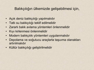 Balıkçılığın ülkemizde gelişebilmesi için, Açık deniz balıkçılığı yapılmalıdır Tatlı su balıkçılığı teklif edilmelidir Zararlı balık avlama yöntemleri önlenmelidir Kıyı kirlenmesi önlenmelidir Modern balıkçılık yöntemleri uygulanmalıdır Depolama ve soğutucu araçlarla taşuıma olanakları artırılmalıdır Kültür balıkçılığı geliştirilmelidir 