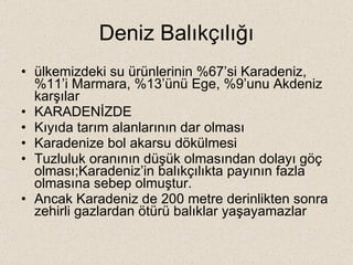 Deniz Balıkçılığı ülkemizdeki su ürünlerinin %67’si Karadeniz, %11’i Marmara, %13’ünü Ege, %9’unu Akdeniz karşılar KARADENİZDE Kıyıda tarım alanlarının dar olması Karadenize bol akarsu dökülmesi Tuzluluk oranının düşük olmasından dolayı göç olması;Karadeniz’in balıkçılıkta payının fazla olmasına sebep olmuştur. Ancak Karadeniz de 200 metre derinlikten sonra zehirli gazlardan ötürü balıklar yaşayamazlar 