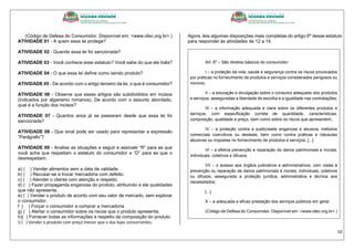 10
(Código de Defesa do Consumidor. Disponível em: <www.idec.org.br>.)
ATIVIDADE 01 - A quem essa lei protege?
ATIVIDADE 02 - Quando essa lei foi sancionada?
ATIVIDADE 03 - Você conhece esse estatuto? Você sabe do que ele trata?
ATIVIDADE 04 - O que essa lei define como sendo produto?
ATIVIDADE 05 - De acordo com o artigo terceiro da lei, o que é consumidor?
ATIVIDADE 06 - Observe que esses artigos são subdivididos em incisos
(indicados por algarismo romanos). De acordo com o assunto abordado,
qual é a função dos incisos?
ATIVIDADE 07 - Quantos anos já se passaram desde que essa lei foi
sancionada?
ATIVIDADE 08 - Que sinal pode ser usado para representar a expressão
“Parágrafo”?
ATIVIDADE 09 - Analise as situações a seguir e assinale “R” para as que
você acha que respeitam o estatuto do consumidor e “D” para as que o
desrespeitam.
a) ( ) Vender alimentos sem a data de validade.
b) ( ) Recusar-se a trocar mercadoria com defeito.
c) ( ) Atender o cliente com atenção e respeito.
d) ( ) Fazer propaganda enganosa do produto, atribuindo a ele qualidades
que não apresenta.
e) ( ) Vender o produto de acordo com seu valor de mercado, sem explorar
o consumidor.
f ( ) Forçar o consumidor a comprar a mercadoria
g) ( ) Alertar o consumidor sobre os riscos que o produto apresenta.
h)( ) Fornecer todas as informações a respeito da composição do produto.
i) ( ) Vender o produto com preço menor que o das lojas concorrentes.
Agora, leia algumas disposições mais completas do artigo 6º desse estatuto
para responder às atividades de 12 a 14.
Art. 6º – São direitos básicos do consumidor:
I – a proteção da vida, saúde e segurança contra os riscos provocados
por práticas no fornecimento de produtos e serviços considerados perigosos ou
nocivos;
II – a educação e divulgação sobre o consumo adequado dos produtos
e serviços, asseguradas a liberdade de escolha e a igualdade nas contratações;
III – a informação adequada e clara sobre os diferentes produtos e
serviços, com especificação correta de quantidade, características,
composição, qualidade e preço, bem como sobre os riscos que apresentem;
IV – a proteção contra a publicidade enganosa e abusiva, métodos
comerciais coercitivos ou desleais, bem como contra práticas e cláusulas
abusivas ou impostas no fornecimento de produtos e serviços; [...]
VI – a efetiva prevenção e reparação de danos patrimoniais e morais,
individuais, coletivos e difusos;
VII – o acesso aos órgãos judiciários e administrativos, com vistas à
prevenção ou reparação de danos patrimoniais e morais, individuais, coletivos
ou difusos, assegurada a proteção jurídica, administrativa e técnica aos
necessitados;
[...]
X – a adequada e eficaz prestação dos serviços públicos em geral.
(Código de Defesa do Consumidor. Disponível em: <www.idec.org.br>.)
 
