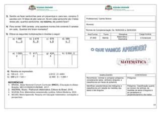 14
3) Sandra vai fazer sanduíches para um piquenique e, para isso, comprou 5
pacotes com 14 fatias de pão cada um. Se em cada sanduíche vão 3 fatias
desse pão, quantos sanduíches, no máximo, ela poderá fazer?
4) Para vender 1848 canetas, uma papelaria montou kits contendo 5 canetas
em cada. Quantos kits foram montados?
5) Efetue as seguintes multiplicações e divisões a seguir:
a) 1.980
x 0
b) 2.478
X 9
c) 678
x 8
d) 589
x 7
e) 1.000
2
f) 417
3
g) 424
4
h) 5.550 5
6) Resolva as expressões:
a) 120 x 2 - 3 = c) 612 : 2 + 400=
b) 688 x 5 + 123 = d) 550 : 5 – 1.000 =
REFERÊNCIAS
1. BRASIL. Base Nacional Comum Curricular (BNCC). Educação é a Base.
Brasília, MEC/CONSED/UNDIME, 2017.
2. ANDRINI, Álvaro. Praticando Matemática, Editora do Brasil. 2016.
3. SILVEIRA, Ênio. Matemática compreensão e prática. Editora Moderna. 2019.
4. BICUDO, Maria Aparecida. Pesquisa em Educação matemática: concepções e
perspectivas
Professor(es): Camila Sereno
Aluno(a):
Período de Complementação: De 18/05/2020 a 29/05/2020
Ano/Turma: Turno: Disciplina: Carga horária:
6º./600 Manhã
Matemática –
Geometria
4 horas/aula
HABILIDADES CONTEÚDOS
Reconhecer, nomear e comparar polígonos,
considerando lados, vértices e ângulos, e
classifica-los em faces de poliedros
Polígonos
Identificar características dos triângulos e
classifica-los em relação às medidas dos
lados e dos ângulos
Polígonos: Classificação quanto
ao número de vértices, às
medidas de lados e ângulos e
ao paralelismo e
perpendicularismo dos lados.
 