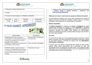 17
Professor(es): Dagmar Bernardes Faria
Aluno(a):
Período de Complementação: De 18/05/2020 a 29/05/2020
Ano/Turma: Turno: Disciplina: Carga horária:
6º./600 Manhã Ciências 8 horas/aula
HABILIDADES CONTEÚDOS
(EF06CI09) Deduzir que a estrutura, a
sustentação e a movimentação dos animais
resultam da interação entre os sistemas
muscular, ósseo e nervoso.
Movimentação e Coordenação
dos Seres Vivos
Estabelecer a relação entre as estruturas de
sustentação e movimentação.
Ossos, músculos e articulações
(EF06CI07) Justificar o papel do sistema
nervoso na coordenação das ações motoras
e sensoriais do corpo, com base na análise
de suas estruturas básicas e respectivas
funções.
Movimentos do corpo
 Assista ao vídeo: Sistema Locomotor | Corpo Humano para Crianças
| Sistema Ósseo e Sistema Muscular / Disponível em:
https://youtu.be/GNHylis0h4I
Podemos nos mover e nos locomover graças ao sistema locomotor!
Os movimentos que fazemos com nosso corpo acontecem em virtude do
sistema locomotor, formado pelo esqueleto e pelos músculos. Os ossos,
cartilagens e articulações são os componentes do esqueleto.
Sistema esquelético
O sistema esquelético é composto por ossos e cartilagens que estão
perfeitamente arranjados na formação do nosso esqueleto. O esqueleto
humano adulto é formado por 206 ossos, que atuam na sustentação do
organismo, proteção dos órgãos vitais, garantia da movimentação,
produção de células sanguíneas e armazenamento de alguns sais minerais,
tais como cálcio e fósforo.
Os ossos
Os ossos são formados por um tipo especial de tecido conjuntivo, o tecido
ósseo, que possui uma matriz intracelular mineralizada. Esse tecido, apesar
do que muitos pensam, é formado por células vivas: os osteoblastos,
osteoclastos e osteócitos.
O primeiro grupo de células é responsável pela síntese da matriz óssea,
estando essas células relacionadas com a reparação do osso. Os
osteoclastos atuam na reabsorção do tecido ósseo. Já os osteócitos estão
relacionados com a manutenção da matriz e com a sua reabsorção quando
estimulados pelo hormônio da paratireoide.
 