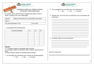 2
QUEREMOS SABER SUA OPINIÃO, NESSAS
ATIVIDADES COMPLEMENTARES
Se possível, após o preenchimento, fotografe essa página e envie à
escola. Contamos com a sua colaboração!
Escola NEREA ESTHER BATISTA ALCOFORADO NATIVDADE
Aluno
Ano de escolaridade: 6º ano Turma: 600
1. AVALIAÇÃO DOS CONTEÚDOS
Conteúdo estudado ( 1) (2) (3)
Legenda:
( 1 ) Conseguiu realizar as atividades deste conteúdo
( 2 ) Conseguiu realizar as atividades deste conteúdo, mas precisou de
ajuda
( 3) Não conseguiu realizar as atividades deste conteúdo
1.1. As atividades são suficientes para o período de complementação?
( ) sim ( ) não ( ) as vezes
2. Tem conseguido tirar as dúvidas com o(a) professor(a)?
3. ( ) sim ( ) não ( ) as vezes
4. Registre aqui, como tem sido sua experiência com as atividades não
presenciais:
______________________________________________________
______________________________________________________
______________________________________________________
______________________________________________________
______________________________________________________
______________________________________________________
______________________________________________________
______________________________________________________
______________________________________________________
______________________________________________________
______________________________________________________
_____________________________________________________
5. Se desejar registre as suas observações:
_______________________________________________________
_______________________________________________________
_______________________________________________________
_______________________________________________________
____________________________________________________
Nome do responsável:
 