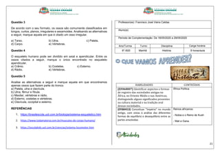 21
Questão 3
De acordo com o seu formato, os ossos são comumente classificados em
longos, curtos, planos, irregulares e sesamoides. Analisando as alternativas
a seguir, marque aquela em que é citado um osso irregular.
a) Tarso. b) Ulna. c) Patela.
d) Carpo. e) Vértebras.
Questão 4
O esqueleto humano pode ser dividido em axial e apendicular. Entre os
ossos citados a seguir, marque o único encontrado no esqueleto
apendicular.
a) Crânio. b) Costelas. c) Esterno.
d) Rádio. e) Vértebras.
Questão 5
Analise as alternativas a seguir e marque aquela em que encontramos
apenas ossos que fazem parte do tronco.
a) Patela, ulna e clavícula.
b) Ulna, fêmur e fíbula.
c) Maxilar, vértebras e rádio.
d) Esterno, costelas e vértebras.
e) Clavícula, occipital e esterno.
REFERÊNCIAS
1. https://brasilescola.uol.com.br/biologia/sistema-esqueletico.htm
2. https://www.todamateria.com.br/musculos-do-corpo-humano/
3. https://escolakids.uol.com.br/ciencias/sistema-locomotor.htm
Professor(es): Francisco José Vieira Caldas
Aluno(a):
Período de Complementação: De 18/05/2020 a 29/05/2020
Ano/Turma: Turno: Disciplina: Carga horária:
6º./600 Manhã História 8 horas/aula
HABILIDADES CONTEÚDOS
(EF06HI07) Identificar aspectos e formas
de registro das sociedades antigas na
África, no Oriente Médio e nas Américas,
distinguindo alguns significados presentes
na cultura material e na tradição oral
dessas sociedades.
África Política
(EF06HI13) Conceituar “Império” no mundo
antigo, com vistas à análise das diferentes
formas de equilíbrio e desequilíbrio entre as
partes envolvidas
Reinos africanos:
- Núbia e o Reino de Kush
- Mali e Gana
 