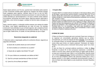 23
faraós negros perdurou por 52 anos, quando foram derrotados pelos assírios
e Kush novamente invadido pelos egípcios.Os vestígios dos faraós kushitas
foram apagados pelos egípcios, exemplo disso foi que no ano de 2003,
arqueólogos da Universidade de Genebra encontraram no norte do Sudão uma
cratera (fechada por aproximadamente 2 mil anos) contendo várias estátuas
de ancestrais, lembranças dos faraós negros. Algumas estavam destruídas e
enterradas, como forma de apagar o vestígio do domínio desta civilização no
Egito.
Após o domínio egípcio, a civilização kushita renasceu aos redores da cidade
de Méroe, nova capital, estendendo-se por mais mil anos. Os meroítas
construíram mais pirâmides do que os faraós egípcios; até o presente já foram
contabilizadas mais de 230 pirâmides nos arredores de Méroe, 100 a mais do
que no Egito. Desta forma, no Sudão, há mais pirâmides do que no Egito.
Exercícios (responda no caderno)
1) Descreva sobre a organização política do continente africano, seguindo as
seguintes orientações:
a) Quais são os países atuais que você conhece?
b) Você considera um continente rico ou pobre?
c) Quais são as regiões mais férteis? Por quê?
2) Por que a Núbia era considerada uma dádiva do Nilo?
3) Qual foi a principal característica do Reino de Kush?
4) Como foi o fim do Reino de Núbia?
O Império Mali
O Império Mali foi um estado africano localizado no Noroeste da África, perto
do Rio Níger, e que teve seu domínio durante os séculos XIII e XIV. Foi um
Império dentre três consecutivos que dominaram a região, e dentre eles, o
Império de Mali foi o mais extenso territorialmente comparado com os outros
dois, Songhai e Gana.
Seguindo uma cronologia podemos enumerar o Império de Songhai como o
primeiro império que obteve domínio sob a região do rio Niger, seguido pelo
Império de Gana que desapareceu por volta de 1076 quando foi imposto um
governo de berberes e dos muçulmanos até que em 1240, o rei de Mali,
Sundiata Keita, foi e os conquistou. Logo após essa decadência e essa
conquista, ergueu- se o Império de Mali, que é considerado o maior o maior
de todos os impérios medievais africanos.
O REINO DE GANA
O Reino de Gana foi fundada pelo povo soninquê. Esse povo começou a
se organizar em comunidades agricultoras estáveis que se uniram,
principalmente, por conta dos ataques de tribos nômades. Já no século IX,
os soninquês tinham se tornando altamente organizados. Conquistaram
outras tribos para formar um império poderoso. Chamaram de império
Wagadu, mas outros povos o chamaram Gana porque “gana” era o título
do rei.
O reino de Gana foi a principal potência econômica e militar da África
Ocidental, no século VII. O reino enriqueceu explorando o comércio de
marfim e ouro.Por certo o Reino de Gana ficava na região oeste da África,
na área que compreende hoje o Mali e o sul da Mauritânia, fazendo divisa
com o imenso deserto do Saara. Desde já, percebemos a instigante história
de um reino que prosperou mesmo não possuindo saídas para o mar e
estando próximo a uma região considerada economicamente inviável. O
reino de Gana não estava ligado ao país atualmente chamado República
de Gana.
 