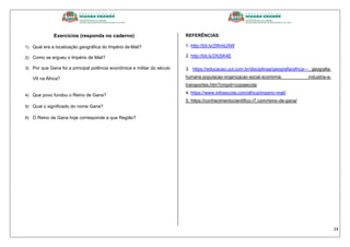 24
Exercícios (responda no caderno)
1) Qual era a localização geográfica do Império de Mali?
2) Como se ergueu o Império de Mali?
3) Por que Gana foi a principal potência econômica e militar do século
VII na África?
4) Que povo fundou o Reino de Gana?
5) Qual o significado do nome Gana?
6) O Reino de Gana hoje corresponde a que Região?
REFERÊNCIAS:
1 -http://bit.ly/2WmIJXW
2. http://bit.ly/2XjSK4E
3. https://educacao.uol.com.br/disciplinas/geografia/africa--- geografia-
humana-populacao-organizacao-social-economia- industria-e-
transportes.htm?cmpid=copiaecola
4. https://www.infoescola.com/africa/imperio-mali/
5. https://conhecimentocientifico.r7.com/reino-de-gana/
 