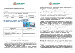 25
Professor(es): Amando Silva Nascimento Cordeiro
Aluno(a):
Período de Complementação: De 18/05/2020 a 29/05/2020
Ano/Turma: Turno: Disciplina: Carga horária:
6º./600 Manhã Geografia 8 horas/aula
HABILIDADES CONTEÚDOS
- Analisar as modificações nos continentes e
oceanos tanto pela intervenção humana,
tanto pela ação da natureza.
Formação da Terra – processo
Geológico – Fisíco - Humano
- Explicar como se compõem o interior e a
superfície da Terra.
As principais camadas da Terra
1ª Parte.
A formação da Terra e os seres vivos
Para alcançar o nível de evolução no qual encontra o planeta hoje, foi
preciso milhões de anos para que esse se configurasse e pudesse oferecer
condições para o desenvolvimento da vida. Segundo a classe de cientistas
a Terra está datada de 4,5 a 5,0 bilhões de anos.
Ao longo de sua formação o planeta já possuiu diferentes
características em consistência e principalmente em temperatura, houve
períodos com temperaturas extremamente elevadas, e supostamente o
planeta passou por processo de glaciação.
Em forma de retrospectiva, segue os principais eventos que marcaram
a formação do planeta e de seus habitantes, os seres vivos.
1º evento: Formação da Terra há aproximadamente 4,5 bilhões de anos,
nesse período o planeta era extremamente quente equivalente a uma
imensa bola de fogo, não abrigando nem uma forma de vida.
2º evento: Passados milhões de anos após a formação do planeta, a Terra
entrou em um processo de resfriamento gradativo, essa alteração originou
uma estreita camada de rocha em toda a Terra.
3º evento: Com as mudanças ocorridas na temperatura do planeta, que foi
se resfriando, foi expelida do interior da Terra uma imensa quantidade de
gases e vapor de água. Esse processo fez com que os gases formassem a
atmosfera e o vapor de água favoreceu o surgimento das primeiras
precipitações, um longo tempo de chuva ocasionou a formação dos oceanos
primitivos, que possuíam cerca de 20 cm de profundidade.
4º evento: A formação dos oceanos foi fundamental para o surgimento da
vida no planeta, pois a origem da vida veio dos seres aquáticos. Dessa
forma surgiram primeiramente nas plantas as bactérias e algas, além de
microrganismos, isso há cerca de 3 bilhões e 500 milhões de anos.
5º evento: Essas primeiras formas de vida foram importantes para o
surgimento de outros seres. Surgiram então, oriundos dos microrganismos,
os invertebrados dentre eles medusas, trilobitas, caracóis e estrela-do-mar,
além disso, desenvolveram plantas tais como as algas verdes, todos os
seres vivos desse momento habitavam ambientes marinhos.
6º evento: Pouco tempo depois algumas espécies de plantas marinhas
desenvolveram a capacidade de se adaptar fora do ambiente aquático
migrando para áreas continentais, dando origem às primeiras plantas
terrestres.
7º evento: Os animais terrestres tiveram sua origem a partir do momento
que algumas espécies de peixes saíram da água dando origem aos anfíbios
e posteriormente aos répteis. Houve um tempo no qual o planeta Terra ficou
 