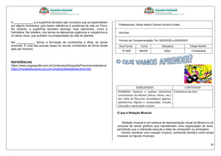 30
A ____________ e a superfície terrestre são conceitos que se assemelham
em alguns momentos, pois fazem referência à existência de vida na Terra.
No entanto, a superfície terrestre abrange mais elementos, como a
hidrosfera. Na biosfera, nós temos os elementos orgânicos e inorgânicos e
os seres vivos, que auxiliam na prosperidade da vida do planeta.
Na ___________, temos a formação de continentes e ilhas, as terras
emersas. É uma das poucas áreas do mundo conhecidas de forma direta
pelo ser humano.
REFERÊNCIAS
https://www.sogeografia.com.br/Conteudos/GeografiaFisica/camadasterra/
https://mundoeducacao.uol.com.br/geografia/planeta-terra.htm
Professor(es): Núbia Beatriz Gomes Ferreira Fontes
Aluno(a):
Período de Complementação: De 18/05/2020 a 29/05/2020
Ano/Turma: Turno: Disciplina: Carga horária:
6º./600 Manhã Artes 4 horas/aula
HABILIDADES CONTEÚDOS
EF69AR20- Explorar e analisar elementos
constitutivos da Música (altura, Ritmo, etc.)
por meio de Recursos tecnológicos (games,
plataformas digitais e composição, criação,
execução e apreciação musical
Parâmetros do Som
O que é Notação Musical
Notação musical é um sistema de representação visual da Música é um
conjunto de sinais gráficos que representam uma organização de sons,
permitindo que o intérprete execute a ideia do compositor ou arranjador.
Vamos conhecer uma notação musical, conhecida também como sinais
musicais ou figuras musicais;
 