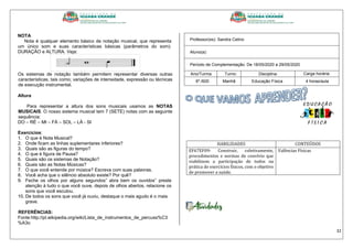 32
NOTA
Nota é qualquer elemento básico de notação musical, que representa
um único som e suas características básicas (parâmetros do som):
DURAÇÃO e ALTURA. Veja:
Os sistemas de notação também permitem representar diversas outras
características, tais como; variações de intensidade, expressão ou técnicas
de execução instrumental.
Altura
Para representar a altura dos sons musicais usamos as NOTAS
MUSICAIS. O nosso sistema musical tem 7 (SETE) notas com as seguinte
sequência:
DO – RÉ – MI – FÁ – SOL – LÁ - SI
Exercícios:
1. O que é Nota Musical?
2. Onde ficam as linhas suplementares inferiores?
3. Quais são as figuras do tempo?
4. O que é figura de Pausa?
5. Quais são os sistemas de Notação?
6. Quais são as Notas Músicas?
7. O que você entende por música? Escreva com suas palavras.
8. Você acha que o silêncio absoluto existe? Por quê?
9. Feche os olhos por alguns segundos” abra bem os ouvidos” preste
atenção à tudo o que você ouve, depois de olhos abertos, relacione os
sons que você escutou.
10. De todos os sons que você já ouviu, destaque o mais agudo é o mais
grave.
REFERÊNCIAS:
Fonte:http://pt.wikipedia.org/wiki/Lista_de_instrumentos_de_percuss%C3
%A3o
Professor(es): Sandra Celino
Aluno(a):
Período de Complementação: De 18/05/2020 a 29/05/2020
Ano/Turma: Turno: Disciplina: Carga horária:
6º./600 Manhã Educação Física 4 horas/aula
HABILIDADES CONTEÚDOS
EF67EF09- Construir, coletivamente,
procedimentos e normas de convívio que
viabilizem a participação de todos na
prática de exercícios físicos, com o objetivo
de promover a saúde.
Valências Físicas
 