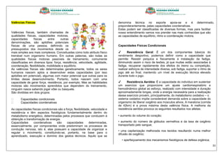 33
Valências Físicas
Valências físicas, também chamadas de
qualidades físicas, capacidades motoras,
capacidades físicas entre outras
denominações, são aptidões potenciais
físicas de uma pessoa, definindo os
pressupostos dos movimentos desde os
mais simples aos mais complexos. Conceituadas como todo atributo físico
treinável num organismo humano. Em outras palavras, são todas as
qualidades físicas motoras passíveis de treinamento, comumente
classificadas em diversos tipos: força, resistência, velocidade, agilidade,
coordenação, flexibilidade, mobilidade e equilíbrio.
As valências físicas são determinadas geneticamente, todos os seres
humanos nascem aptos a desenvolver estas capacidades (por isso
aptidões em potencial), algumas com maior potencial que outras para os
limites desse desenvolvimento. Portanto, todos nascem com uma
capacidade de gerar força, resistência, por exemplo. Mas as habilidades
motoras são movimentos aprendidos que dependem do treinamento,
ninguém nasce sabendo jogar vôlei ou basquete.
São divididas em dois grupos:
Capacidades condicionais
Capacidades coordenativas
As capacidades físicas condicionais são a força, flexibilidade, velocidade e
resistência e têm aspectos fisiológicos fundamentalmente dentro do
metabolismo energético, determinadas pelos processos que conduzem à
obtenção e transformação de energia.
Capacidades coordenativas são capacidades determinadas,
essencialmente, por componentes onde predominam os processos de
condução nervosa, isto é, elas possuem a capacidade de organizar e
regular o movimento, constituindo-se, portanto, na base para o
aprendizado, execução e domínio dos gestos técnicos. Aquilo que se
denomina técnica no esporte apoia-se e é determinado,
preponderantemente, pelas capacidades coordenativas.
Estas podem ser classificadas de diversas formas, mas para facilitar
nosso entendimento vamos nos prender nas mais conhecidas que são
as capacidades de equilíbrio, ritmo e coordenação motora.
Capacidades Físicas Condicionais
✔ Resistência Geral: É um dos componentes básicos do
rendimento desportivo, podemos definir como a capacidade que
permite: Resistir psíquica e fisicamente à instalação da fadiga,
diminuindo assim o risco de lesões, já que muitas estão associadas à
fadiga, recuperar rapidamente dos efeitos do treino ou competição,
realizar esforços de intensidade diversa, sob fadiga, suportar o ritmo de
jogo até ao final, mantendo um nível de execução técnica elevado
durante todo o jogo.
✔ Resistência Aeróbia: É a capacidade do indivíduo em sustentar
um exercício que proporcione um ajuste cardiorrespiratório e
hemodinâmico global ao esforço, realizado com intensidade e duração
aproximadamente longas, onde a energia necessária para a realização
desse exercício provém, principalmente, do metabolismo oxidativo – o
sistema oxidativo impõe considerável demanda sobre a capacidade do
organismo de liberar oxigênio aos músculos ativos. A maratona (corrida
de 42km) é a prova máxima desta valência física. A melhoria da
resistência aeróbia provoca os seguintes resultados nos atletas:
• aumento do volume do coração;
• aumento do número de glóbulos vermelhos e da taxa de oxigênio
transportado pelo sangue;
• uma capilarização melhorada nos tecidos resultando numa melhor
difusão de oxigênio;
• aperfeiçoamento dos mecanismos fisiológicos de defesa orgânica;
 