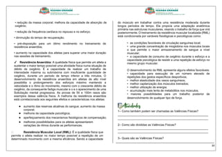 34
• redução da massa corporal; melhora da capacidade de absorção de
oxigênio;
• redução da frequência cardíaca no repouso e no esforço;
• diminuição do tempo de recuperação;
• pré-disposição para um ótimo rendimento no treinamento de
resistência anaeróbia;
• aumento na capacidade dos atletas para superar uma maior duração
nas sessões de treinamento.
✔ Resistência Anaeróbia: A qualidade física que permite um atleta a
sustentar o maior tempo possível uma atividade física numa situação de
débito de oxigênio. É a capacidade de realizar um trabalho de
intensidade máxima ou submáxima com insuficiente quantidade de
oxigênio, durante um período de tempo inferior a três minutos. O
desenvolvimento da resistência anaeróbia em atletas de alto nível
possibilita o prolongamento dos esforços máximo mantendo a
velocidade e o ritmo do movimento, mesmo com o crescente débito de
oxigênio, da consequente fadiga muscular e o e o aparecimento de uma
Solicitação mental progressiva. As provas de 50 e 100m rasos são
exemplos dessa valência física. A melhoria da resistência anaeróbia
está correlacionada aos seguintes efeitos e características nos atletas:
● aumento das reservas alcalinas do sangue; aumento da massa
corporal;
● melhoria da capacidade psicológica;
● aperfeiçoamento dos mecanismos fisiológicos de compensação;
● melhores possibilidades para os atletas apresentarem
variações de ritmos durante as performances.
Resistência Muscular Local (RML): É a qualidade física que
permite o atleta realizar no maior tempo possível a repetição de um
determinado movimento com a mesma eficiência. Sendo a capacidade
do músculo em trabalhar contra uma resistência moderada durante
longos períodos de tempo. Ela propicia uma adaptação anatômica
primária nas estruturas musculares, visando o trabalho de força que virá
posteriormente. O treinamento da resistência muscular localizada (RML)
está condicionada por variáveis fisiológicas e psicológicas como:
• as condições favoráveis de circulação sanguínea local;
• uma grande concentração de mioglobina nos músculos locais
o que permite o maior armazenamento de sangue a nível
muscular;
• a capacidade de consumo de oxigênio durante o esforço e a
capacidade psicológica de resistir a uma repetição de esforço no
mesmo grupo muscular.
O desenvolvimento da RML apresenta alguns efeitos favoráveis:
• capacidade para execução de um número elevado de
repetições dos gestos específicos desportivos;
• melhor elasticidade dos vasos sanguíneos;
• melhor capilarização dos músculos treinados;
• melhor utilização de energia;
• acumulação mais lenta de metabólitos nos músculos;
• maiores possibilidades para um trabalho posterior de
desenvolvimento de qualquer tipo de força.
1– Como também podem ser chamadas as Valências Físicas?
________________________________________________________
________________________________________________________
2– Como são divididas as Valências Físicas?
________________________________________________________
________________________________________________________
3– Quais são as Valências Físicas?
_____________________________________________________________
 