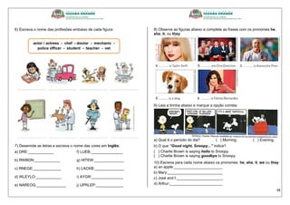 38
6) Escreva o nome das profissões embaixo de cada figura:
7) Desenrole as letras e escreva o nome das cores em Inglês:
a) DRE:____________ f) LUEB:_______________
b) RWBON:____________ g) HITEW:______________
c) RNEGE:_____________ h) LACKB:______________
d) WLEYLO:____________ i) AYGR:_______________
e) NAREOG:______________ j) UPRLEP:_____________
8) Observe as figuras abaixo e complete as frases com os pronomes he,
she, it, ou they:
9) Leia a tirinha abaixo e marque a opção correta:
a) Qual é o período do dia? ( ) Morning. ( ) Evening.
b) O que “Good night, Snoopy...” indica?
( ) Charlie Brown is saying hello to Snoopy.
( ) Charlie Brown is saying goodbye to Snoopy.
10) Escreva para cada nome abaixo os pronomes: he, she, it, we ou they:
a) an apple:_______________________
b) Mary:__________________________
c) José and I:______________________
d) Arthur:_________________________
actor / actress - chef - doctor - mechanic -
police officer - student - teacher - vet
 
