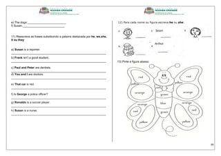 39
e) The dogs:________________________
f) Susan:__________________________
11) Reescreva as frases substituindo a palavra destacada por he, we,she,
it ou they:
a) Susan is a reporter.
___________________________________________________________
b) Frank isn’t a good student.
___________________________________________________________
c) Paul and Peter are dentists.
___________________________________________________________
d) You and I are doctors.
___________________________________________________________
e) That car is red.
___________________________________________________________
f) Is George a police officer?
___________________________________________________________
g) Ronaldo is a soccer player.
___________________________________________________________
h) Susan is a nurse.
___________________________________________________________
12) Para cada nome ou figura escreva he ou she:
13) Pinte a figura abaixo:
 