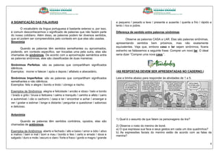 4
A SIGNIFICAÇÃO DAS PALAVRAS
O vocabulário da língua portuguesa é bastante extenso e, por isso,
é comum desconhecermos o significado de palavras que não fazem parte
do nosso cotidiano. Além disso, as palavras podem ter diversos sentidos,
que só podem ser compreendidos pelo contexto em que elas são usadas.
Sinonímia
Quando as palavras têm sentidos semelhantes ou aproximados,
podendo, em contexto específico, ser trocadas uma pela outra, elas são
chamadas de sinônimos. De acordo com a aproximação semântica entre
as palavras sinônimas, elas são classificadas de duas maneiras:
Sinônimos Perfeitos: são as palavras que compartilham significados
idênticos.
Exemplos: morrer e falecer / após e depois / alfabeto e abecedário.
Sinônimos Imperfeitos: são as palavras que compartilham significados
semelhantes e não idênticos.
Exemplos: feliz e alegre / bonito e lindo / córrego e riacho.
Exemplos de Sinônimos: alegria e felicidade / ancião e idoso / belo e bonito
/ brado e grito / bruxa e feiticeira / calmo e tranquilo / carinho e afeto / carro
e automóvel / cão e cachorro / casa e lar / encontrar e achar / enxergar e
ver / gostar e estimar / longe e distante / perguntar e questionar / saboroso
e delicioso.
Antonímia
Quando as palavras têm sentidos contrários, opostos, elas são
chamadas de antônimos.
Exemplos de Antônimos: aberto e fechado / alto e baixo / amor e ódio / ativo
e inativo / bem e mal / bom e mau / bonito e feio / certo e errado / doce e
salgado / duro e mole / escuro e claro / forte e fraco / gordo e magro / grande
e pequeno / pesado e leve / presente e ausente / quente e frio / rápido e
lento / rico e pobre.
Diferença de sentido entre palavras sinônimas
Observe as palavras CASA e LAR. Elas são palavras sinônimas,
apresentando sentidos bem próximos, mas não exatamente
equivalentes. Veja que, embora casa e lar sejam sinônimos, ficaria
estranho se falássemos a seguinte frase: Comprei um novo lar. O ideal
seria dizer “Comprei uma nova casa.”.
(AS RESPOSTAS DEVEM SER APRESENTADAS NO CADERNO.)
Leia a tirinha abaixo para responder às atividades de 1 a 5.
1) Qual é o assunto de que falam os personagens da tira?
2) Observe o rosto do menino de boné.
a) O que expressa sua face e seus gestos em cada um dos quadrinhos?
b) As expressões faciais do menino estão de acordo com as falas da
menina?
 