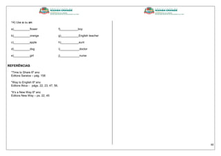 40
14) Use a ou an:
a)__________flower f)___________boy
b)__________orange g)___________English teacher
c)__________apple h)___________aunt
d)__________dog i)____________doctor
e)__________girl j)____________nurse
REFERÊNCIAS
*Time to Share 6º ano
Editora Saraiva – pág. 158
*Way to English 6º ano
Editora Ática - págs. 22, 23, 47, 56,
*It’s a New Way 6º ano
Editora New Way – ps. 22, 45
 