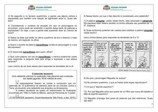 5
3) No segundo e no terceiro quadrinhos, a garota usa alguns verbos e
expressões que mantêm uma relação de significado entre si. Quais são
eles?
4) Considerando o contexto da situação em que os personagens se
encontram, como pode ser entendido o sentido dessa série de palavras e
expressões? Ou seja, o que a garota está querendo dizer ao menino de
boné?
5) Releia as falas que estão no último quadrinho da tira e observe o rosto
do menino, em especial, os olhos.
a) Qual é o sentido da palavra maravilhosa na fala do personagem e o que
ela expressa?
b) A chave está maravilhosa para quem, afinal?
c) Que outra palavra, em vez de maravilhosa, o menino poderia ter usado
para responder à pergunta feita pela amiga e expressar o que estava
sentindo?
Leia o trecho de um texto abaixo para responder às atividades de 6 a 8.
O asteroide assassino
Uma catástrofe cósmica é a explicação mais plausível para a extinção
dos répteis gigantes, há 65 milhões de anos.
[...]
Os pesquisadores fizeram as contas e concluíram que um
asteroide de 10 quilômetros de diâmetro deve ter se chocado contra a
Terra, provocando uma catástrofe que aniquilou os dinossauros.
A cratera resultante da queda do exterminador foi finalmente
encontrada em 1990 no Golfo do México, perto da Península do Yucatán.
[...]
(O ASTERIODE assassino. Superinteressante. São Paulo, e dez. 2016.)
6) Nesse trecho, por que o fato descrito é considerado uma catástrofe?
7) A palavra aniquilar, usada nesse trecho, está associada à catástrofe.
Ela expressa esse mesmo sentido na tirinha utilizada nas questões de 1 a
5? Explique.
8) Quais sinônimos poderiam ser usados para substituir a palavra aniquilar
nesse trecho?
Leia a tirinha abaixo para responder às atividades de 9 a 13.
9) De que o personagem Miguelito se queixa?
10) No primeiro quadrinho, o que as frases entre aspas reproduzem?
11) O que é “espírito esportivo”?
12) Por que Miguelito acha que querer ter um filho que nunca dê trabalho é
falta de espírito esportivo?
13) Miguelito emprega dois pares de palavras que são antônimas. Quais
são eles?
 