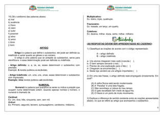 6
14) Dê o antônimo das palavras abaixo.
a) mal
b) ausência
c) fraco
d) claro
e) subir
f) possível
g) ativo
h) amor
i) doce
j) duro
ARTIGO
Artigo é a palavra que define o substantivo, ele pode ser definido ou
indefinido e variar quanto ao gênero e ao número.
O artigo é uma palavra que se antepõe ao substantivo, serve para
identifica-lo e essa determinação pode ser definida ou indefinida.
- Artigo definido: o, a, os, as, esses determinam o substantivo com
precisão.
Exemplo: A revista publicou o escândalo.
- Artigo Indefinido: um, uma, uns, umas, esses determinam o substantivo
com imprecisão.
Exemplo: Uma revista publicou um escândalo.
NUMERAL
Numeral é a palavra que quantifica os seres ou indica a posição que
ocupam numa determinada ordem. Quando apenas nomeia o número, o
numeral é chamado de
Cardinal:
Ex: Um, dois, três, cinquenta, cem, cem mil.
Ordinal:
Ex: Primeiro, segundo, terceiro, quinquagésimo, centésimo, milésimo.
Multiplicativo:
Ex: dobro, triplo, quádruplo.
Fracionário:
Ex: metade, um terço, um quarto.
Coletivos:
Ex: dezena, milhar, dúzia, cento, milhar, milheiro.
(AS RESPOSTAS DEVEM SER APRESENTADAS NO CADERNO)
1) Classifique as orações de acordo com o código representado:
A – artigo definido
B – artigo indefinido
a- Uns alunos chegaram mais cedo à escola ( ).
b- O bem sempre vencerá o mal ( ).
c- Preciso de uma explicação para o fato ( )
d- Chegaram as encomendas ( ).
e- Nesta loja vendem-se uns artigos importados ( ).
2) Em uma das frases, o artigo definido está empregado erradamente. Em
qual?
(A) A velha Roma está sendo modernizada.
(B) A “Paraíba” é uma bela fragata.
(C) Não reconheço a Lisboa do meu tempo.
(D) O gato escaldado tem medo de água fria.
(E) O Havre é um porto de muito movimento.
3) Explique a diferença de sentido existente entre as orações apresentadas
abaixo, no que se refere ao artigo que acompanha o substantivo.
 
