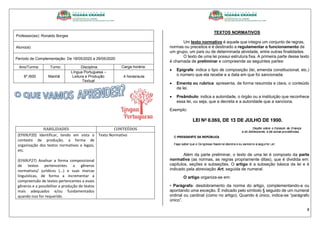 8
Professor(es): Ronaldo Borges
Aluno(a):
Período de Complementação: De 18/05/2020 a 29/05/2020
Ano/Turma: Turno: Disciplina: Carga horária:
6º./600 Manhã
Língua Portuguesa –
Leitura e Produção
Textual
4 horas/aula
HABILIDADES CONTEÚDOS
(EF69LP20) Identificar, tendo em vista o
contexto de produção, a forma de
organização dos textos normativos e legais,
etc.
(EF69LP27) Analisar a forma composicional
de textos pertencentes a gêneros
normativos/ jurídicos (...) e suas marcas
linguísticas, de forma a incrementar a
compreensão de textos pertencentes a esses
gêneros e a possibilitar a produção de textos
mais adequados e/ou fundamentados
quando isso for requerido.
Texto Normativo
TEXTOS NORMATIVOS
Um texto normativo é aquele que integra um conjunto de regras,
normas ou preceitos e é destinado a regulamentar o funcionamento de
um grupo, um país ou de determinada atividade, entre outras finalidades.
O texto de uma lei possui estrutura fixa. A primeira parte desse texto
é chamada de preliminar e compreende as seguintes partes:
 Epígrafe: indica o tipo de composição (lei, emenda constitucional, etc.)
o número que ela recebe e a data em que foi sancionada.
 Ementa ou rubrica: apresenta, de forma resumida e clara, o conteúdo
da lei.
 Preâmbulo: indica a autoridade, o órgão ou a instituição que reconhece
essa lei, ou seja, que a decreta e a autoridade que a sanciona.
Exemplo:
Além da parte preliminar, o texto de uma lei é composto da parte
normativa (as normas, as regras propriamente ditas), que é dividida em:
capítulos, seções e subseções. O artigo é a subseção básica da lei e é
indicado pela abreviação Art. seguida de numeral.
O artigo organiza-se em:
• Parágrafo: desdobramento da norma do artigo, complementando-a ou
apontando uma exceção. É indicado pelo símbolo § seguido de um numeral
ordinal ou cardinal (como no artigo). Quando é único, indica-se “parágrafo
único”.
 