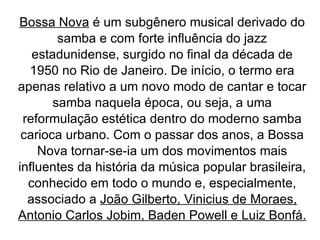 Bossa Nova  é um subgênero musical derivado do samba e com forte influência do jazz estadunidense, surgido no final da década de 1950 no Rio de Janeiro. De início, o termo era apenas relativo a um novo modo de cantar e tocar samba naquela época, ou seja, a uma reformulação estética dentro do moderno samba carioca urbano. Com o passar dos anos, a Bossa Nova tornar-se-ia um dos movimentos mais influentes da história da música popular brasileira, conhecido em todo o mundo e, especialmente, associado a  João Gilberto, Vinicius de Moraes, Antonio Carlos Jobim, Baden Powell e Luiz Bonfá. 