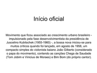 Início oficial Movimento que ficou associado ao crescimento urbano brasileiro - impulsionado pela fase desenvolvimentista da presidência de Juscelino Kubitschek (1955-1960) -, a bossa nova iniciou-se para muitos críticos quando foi lançado, em agosto de 1958, um compacto simples do violonista baiano João Gilberto (considerado o papa do movimento), contendo as canções Chega de Saudade (Tom Jobim e Vinicius de Moraes) e Bim Bom (do próprio cantor). 