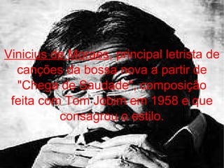 Vinicius de Moraes , principal letrista de canções da bossa nova a partir de "Chega de Saudade", composição feita com Tom Jobim em 1958 e que consagrou o estilo. 