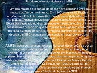 Fim do movimento, da bossa à MPB Um dos maiores expoentes da bossa nova comporia um dos marcos do fim do movimento. Em 1965, Vinícius de Moraes compôs, com Edu Lobo, Arrastão.  canção seria defendida por Elis Regina no I Festival de Música Popular Brasileira (da extinta TV Excelsior), realizado no Guarujá naquele mesmo ano. Era o fim da bossa nova e o início do que se rotularia MPB, gênero difuso que abarcaria diversas tendências da música brasileira até o início da década de 1980 - época em que surgiu um pop rock nacional renovado. A MPB nascia com artistas novatos, da segunda geração da bossa nova, como Geraldo Vandré, Edu Lobo e Chico Buarque de Holanda, que apareciam com freqüência em festivais de música popular. Bem-sucedidos como artistas, eles tinham pouco ou quase nada de bossa nova. Vencedoras do II Festival de Música Popular Brasileira, realizado em São Paulo em 1966, Disparada, de Geraldo, e A Banda, de Chico, podem ser consideradas marcos desta ruptura e mutação da bossa em MPB. 
