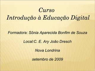 Curso  Introdução à Educação Digital Formadora: Sônia Aparecida Bonfim de Souza Local:C. E. Ary João Dresch Nova Londrina setembro de 2009 