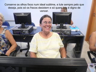 Conserve os olhos fixos num ideal sublime, e lute sempre pelo que
  deseja, pois só os fracos desistem e só quem luta é digno de
                             vencer.
 