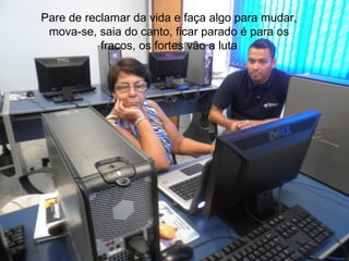 Pare de reclamar da vida e faça algo para mudar,
 mova-se, saia do canto, ficar parado é para os
           fracos, os fortes vão a luta
 