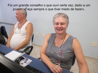 Foi um grande conselho o que ouvi certa vez, dado a um
    jovem: «Faça sempre o que tiver medo de fazer».
 