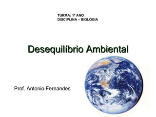 TURMA: 1º ANO
                 DISCIPLINA – BIOLOGIA




     Desequilíbrio Ambiental


Prof. Antonio Fernandes
 
