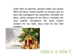 Trate bem as pessoas, porque todos nós somos
filhos de Deus. Vamos ajudar as crianças que os
pais não conseguem dar presentes. Acredite em
Deus, tenha sempre fé em Deus e acredite em
seus sonhos. Acreditarei em você, estarei
sempre no seu lado, Jesus está no seu lado
também.
Júlia S. e Júlia T.
 