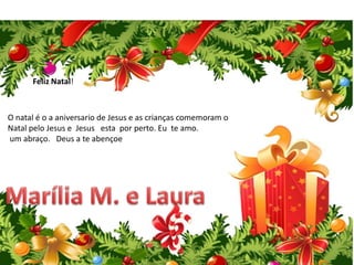 Feliz Natal!
O natal é o a aniversario de Jesus e as crianças comemoram o
Natal pelo Jesus e Jesus esta por perto. Eu te amo.
um abraço. Deus a te abençoe
 