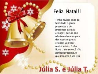 Feliz Natal!!
Tenha muitos anos de
felicidade e ganhe
presentes e dê
presentes para as
crianças, que os pais
não tem dinheiro para
dar. Aposto que as
crianças vão ficar
muito felizes. E não
fique triste se você não
ganhou presente, o
que importa é ser feliz
 