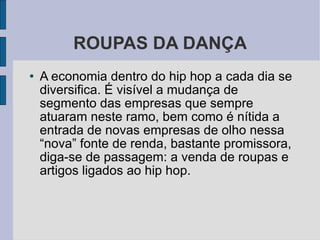 ROUPAS DA DANÇA A economia dentro do hip hop a cada dia se diversifica. É visível a mudança de segmento das empresas que sempre atuaram neste ramo, bem como é nítida a entrada de novas empresas de olho nessa “nova” fonte de renda, bastante promissora, diga-se de passagem: a venda de roupas e artigos ligados ao hip hop. 
