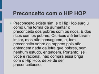 Preconceito com o HIP HOP Preconceito existe sim, e o Hip Hop surgiu como uma forma de aumentar o preconceito dos pobres com os ricos. E dos ricos com os pobres. Os ricos até tentaram imitar, mas não conseguem, e, tem preconceito sobre os rappers pois não entendem nada da letra que pobres, sem nenhum estudo, entendem. Portanto, se você é racional, não compra essa briga com o Hip Hop, deixe de ser preconceituoso.  