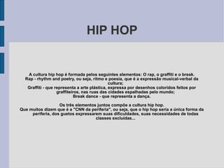 HIP HOP A cultura hip hop é formada pelos seguintes elementos: O rap, o graffiti e o break. Rap - rhythm and poetry, ou seja, ritmo e poesia, que é a expressão musical-verbal da cultura; Graffiti - que representa a arte plástica, expressa por desenhos coloridos feitos por graffiteiros, nas ruas das cidades espalhadas pelo mundo; Break dance - que representa a dança. Os três elementos juntos compõe a cultura hip hop. Que muitos dizem que é a &quot;CNN da periferia&quot;, ou seja, que o hip hop seria a única forma da periferia, dos guetos expressarem suas dificuldades, suas necessidades de todas classes excluídas... 