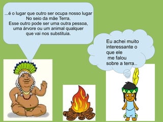 ...é o lugar que outro ser ocupa nosso lugar
            No seio da mãe Terra.
   Esse outro pode ser uma outra pessoa,
     uma árvore ou um animal qualquer
            que vai nos substituia.
                                               Eu achei muito
                                               interessante o
                                               que ele
                                                me falou
                                               sobre a terra...
 