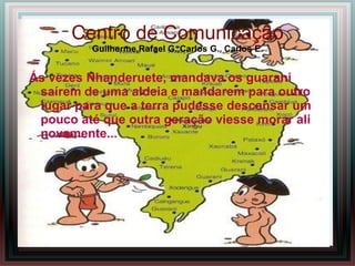 Centro de Comunicação
          Guilherme,Rafael G.,Carlos G., Carlos E.


Ás vezes Nhanderuete, mandava os guarani
 saírem de uma aldeia e mandarem para outro
 lugar para que a terra pudesse descansar um
 pouco até que outra geração viesse morar ali
 novamente...
 